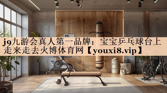 <strong>j9九游会真人第一品牌：宝宝乒乓球台上走来走去火博体育网</strong>