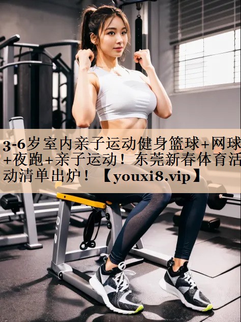 3-6岁室内亲子运动健身篮球+网球+夜跑+亲子运动！东莞新春体育活动清单出炉！